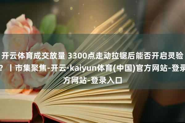 开云体育成交放量 3300点走动拉锯后能否开启灵验反弹？丨市集聚焦-开云·kaiyun体育(中国)官方网站-登录入口