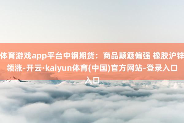 体育游戏app平台中钢期货：商品颠簸偏强 橡胶沪锌领涨-开云·kaiyun体育(中国)官方网站-登录入口