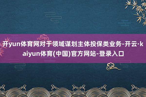 开yun体育网对于领域谋划主体投保类业务-开云·kaiyun体育(中国)官方网站-登录入口