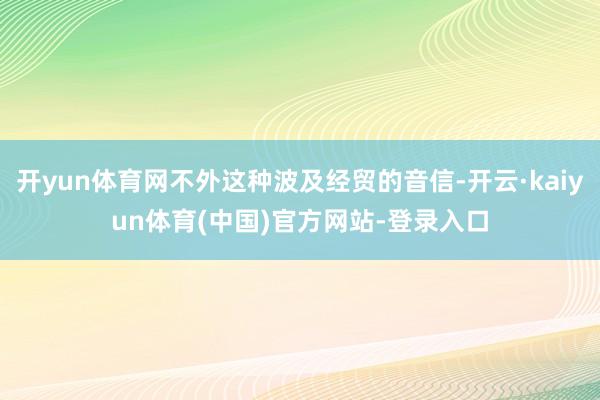 开yun体育网不外这种波及经贸的音信-开云·kaiyun体育(中国)官方网站-登录入口