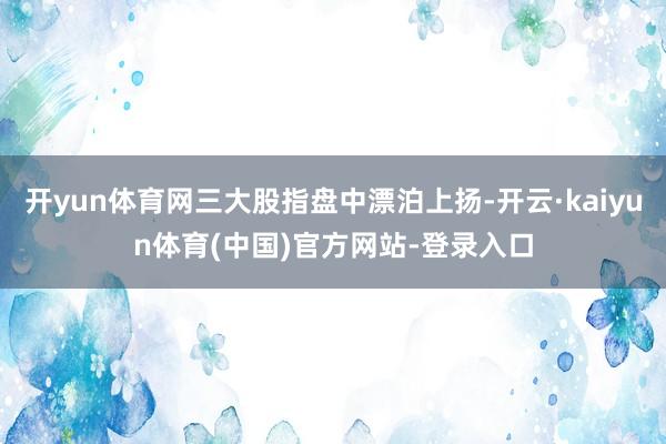 开yun体育网三大股指盘中漂泊上扬-开云·kaiyun体育(中国)官方网站-登录入口