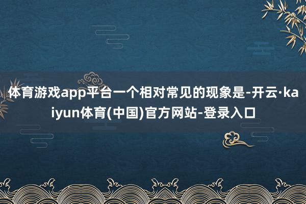 体育游戏app平台一个相对常见的现象是-开云·kaiyun体育(中国)官方网站-登录入口