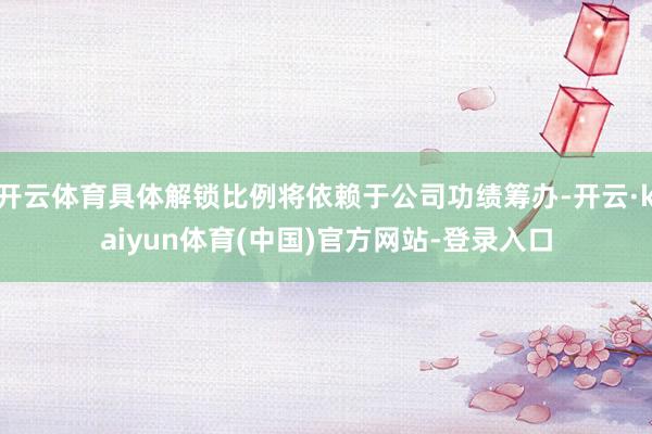 开云体育具体解锁比例将依赖于公司功绩筹办-开云·kaiyun体育(中国)官方网站-登录入口