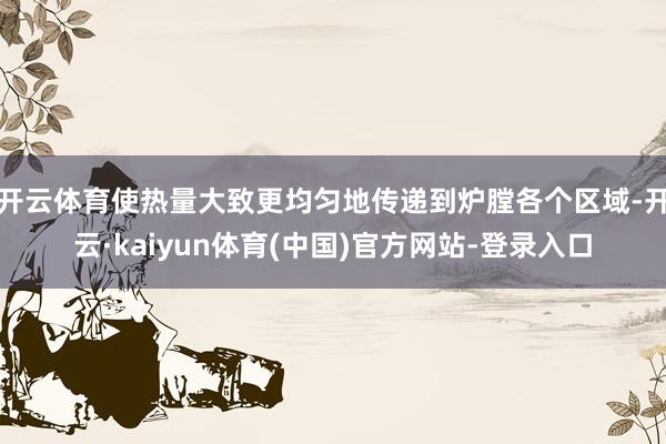 开云体育使热量大致更均匀地传递到炉膛各个区域-开云·kaiyun体育(中国)官方网站-登录入口