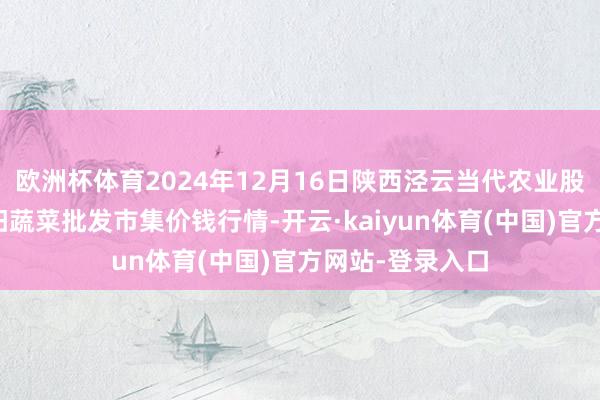 欧洲杯体育2024年12月16日陕西泾云当代农业股份有限公司云阳蔬菜批发市集价钱行情-开云·kaiyun体育(中国)官方网站-登录入口