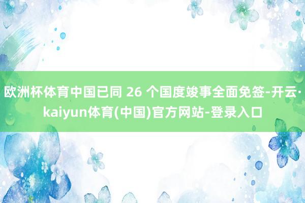 欧洲杯体育中国已同 26 个国度竣事全面免签-开云·kaiyun体育(中国)官方网站-登录入口