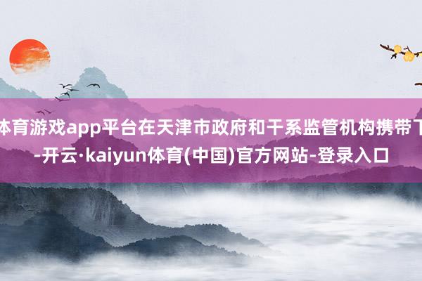 体育游戏app平台在天津市政府和干系监管机构携带下-开云·kaiyun体育(中国)官方网站-登录入口