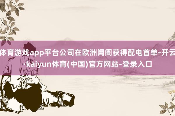 体育游戏app平台公司在欧洲阛阓获得配电首单-开云·kaiyun体育(中国)官方网站-登录入口