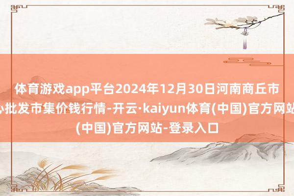 体育游戏app平台2024年12月30日河南商丘市农家具中心批发市集价钱行情-开云·kaiyun体育(中国)官方网站-登录入口