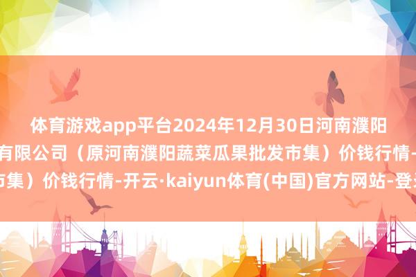 体育游戏app平台2024年12月30日河南濮阳宏进农副居品批发市集有限公司（原河南濮阳蔬菜瓜果批发市集）价钱行情-开云·kaiyun体育(中国)官方网站-登录入口