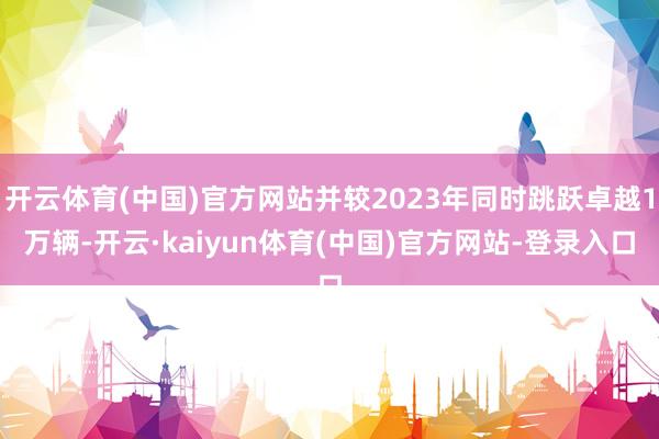 开云体育(中国)官方网站并较2023年同时跳跃卓越1万辆-开云·kaiyun体育(中国)官方网站-登录入口