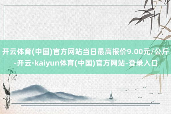 开云体育(中国)官方网站当日最高报价9.00元/公斤-开云·kaiyun体育(中国)官方网站-登录入口