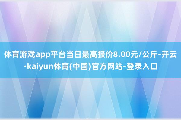 体育游戏app平台当日最高报价8.00元/公斤-开云·kaiyun体育(中国)官方网站-登录入口