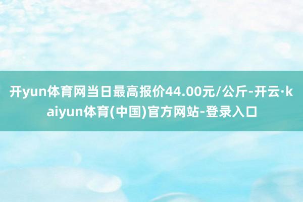 开yun体育网当日最高报价44.00元/公斤-开云·kaiyun体育(中国)官方网站-登录入口