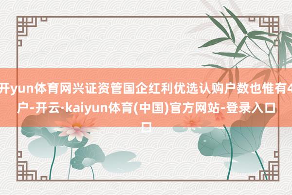 开yun体育网兴证资管国企红利优选认购户数也惟有4户-开云·kaiyun体育(中国)官方网站-登录入口