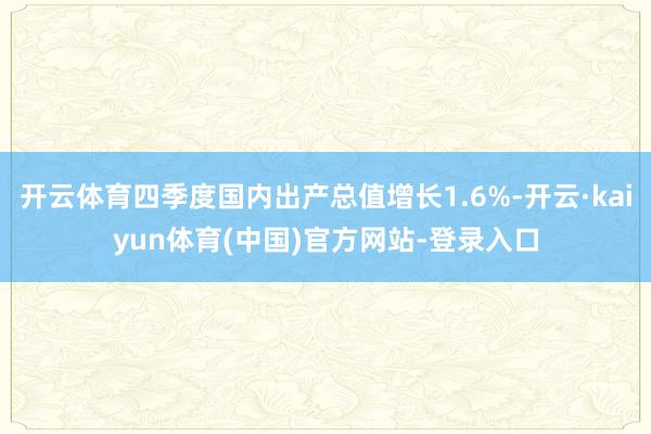 开云体育四季度国内出产总值增长1.6%-开云·kaiyun体育(中国)官方网站-登录入口