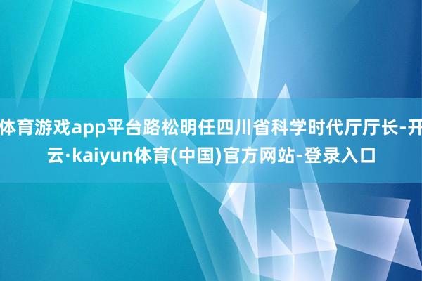 体育游戏app平台路松明任四川省科学时代厅厅长-开云·kaiyun体育(中国)官方网站-登录入口