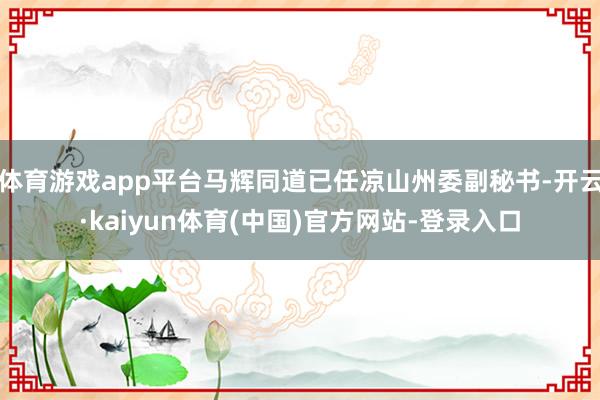 体育游戏app平台马辉同道已任凉山州委副秘书-开云·kaiyun体育(中国)官方网站-登录入口