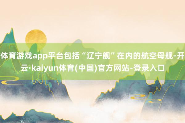 体育游戏app平台包括“辽宁舰”在内的航空母舰-开云·kaiyun体育(中国)官方网站-登录入口